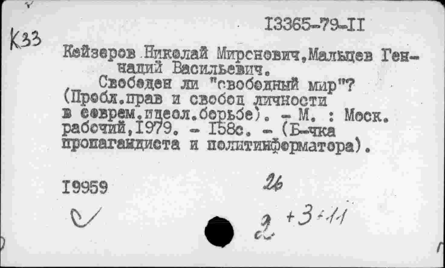 ﻿13365-79-11
Кайзеров Ник®лай Миронович,Мальцев Геннадий Васильевич.
Свобвден ли "свободный мир"?
(Пробл.прав и свобод личности
в соврем.ицеол.борьбе;. - М. : Моск, рабочий,1979. - 158с. - (Б-чка пропагандиста и политинформатора).
19959